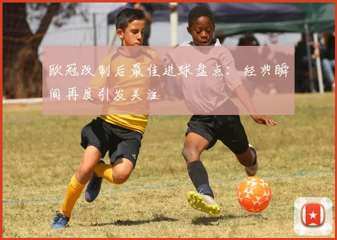 欧冠改制后最佳进球盘点:经典瞬间再度引发关注