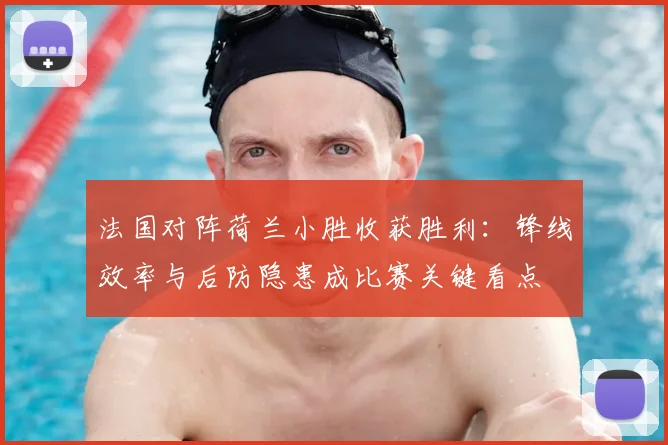 法国对阵荷兰小胜收获胜利：锋线效率与后防隐患成比赛关键看点