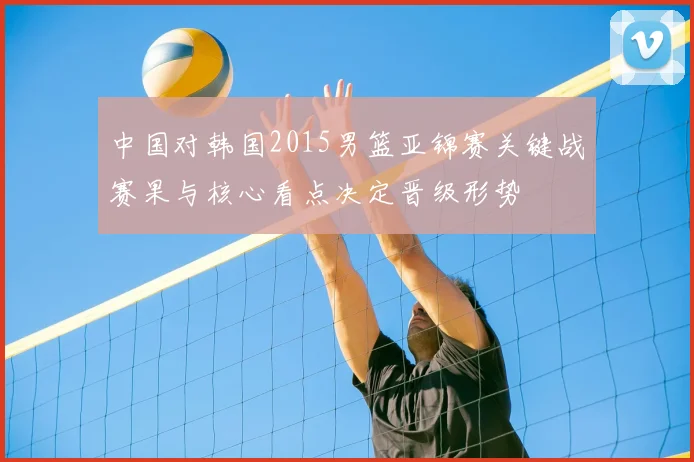 中国对韩国2015男篮亚锦赛关键战赛果与核心看点决定晋级形势