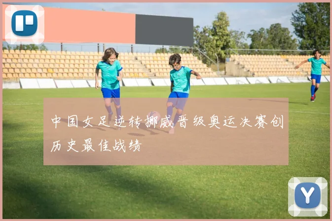 中国女足逆转挪威晋级奥运决赛创历史最佳战绩