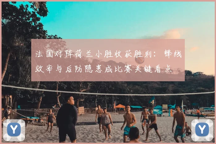 法国对阵荷兰小胜收获胜利：锋线效率与后防隐患成比赛关键看点