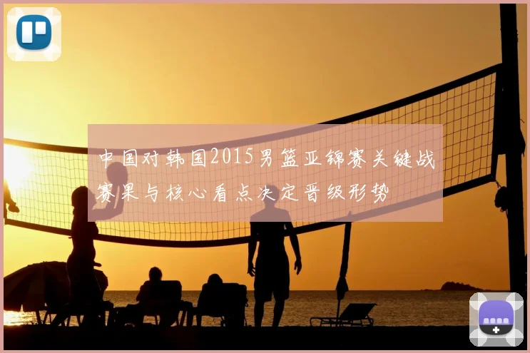 中国对韩国2015男篮亚锦赛关键战赛果与核心看点决定晋级形势