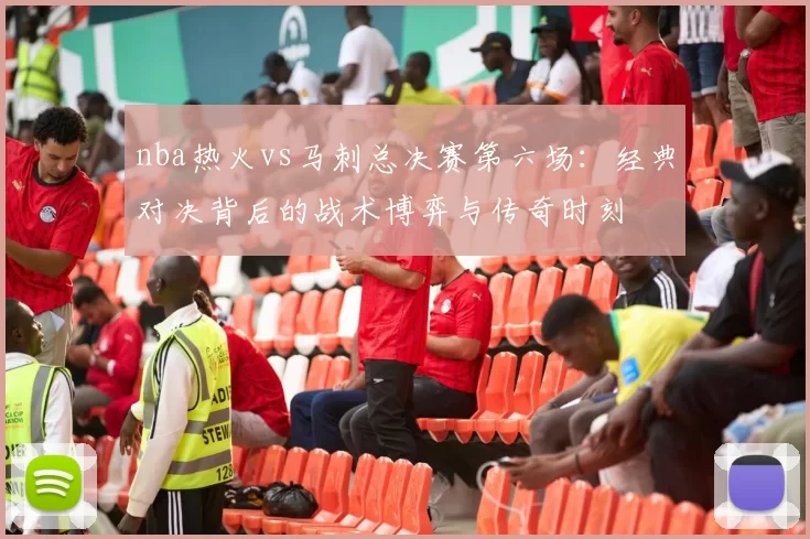 nba热火vs马刺总决赛第六场：经典对决背后的战术博弈与传奇时刻
