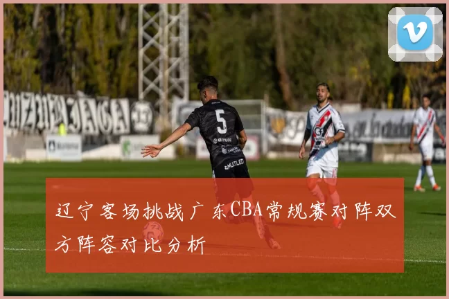 辽宁客场挑战广东CBA常规赛对阵双方阵容对比分析