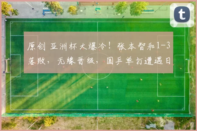 原创 亚洲杯大爆冷！张本智和1-3落败，无缘晋级，国乒单打遭遇日本三连败