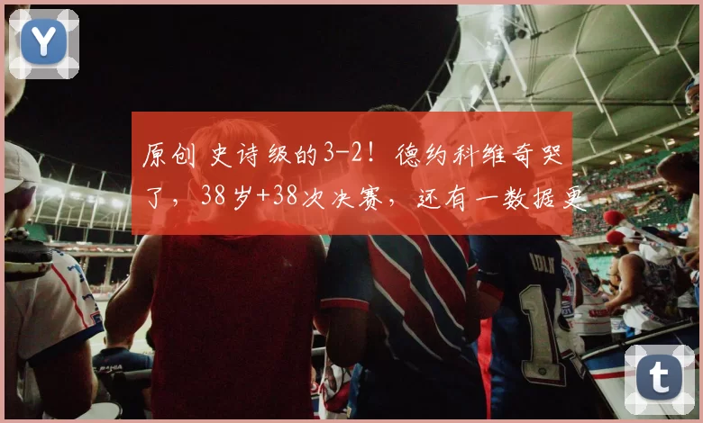 原创 史诗级的3-2！德约科维奇哭了，38岁+38次决赛，还有一数据更神奇