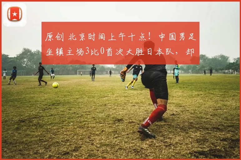 原创 北京时间上午十点！中国男足坐镇主场3比0首次大胜日本队，却被辟谣