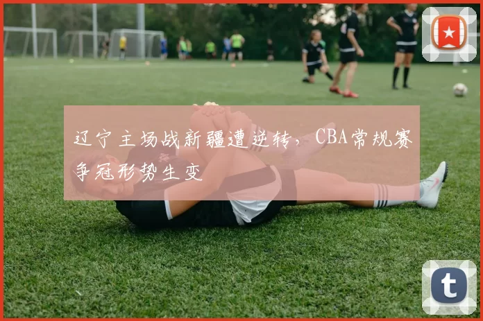 辽宁主场战新疆遭逆转,CBA常规赛争冠形势生变