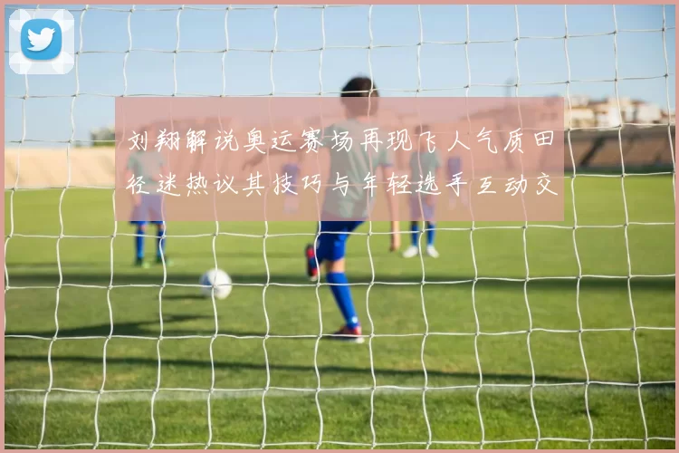 刘翔解说奥运赛场再现飞人气质田径迷热议其技巧与年轻选手互动交流