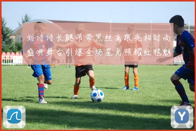 刘诗诗长腿吊带黑丝高跟亮相时尚盛典舞台引爆全场星光照耀红毯魅