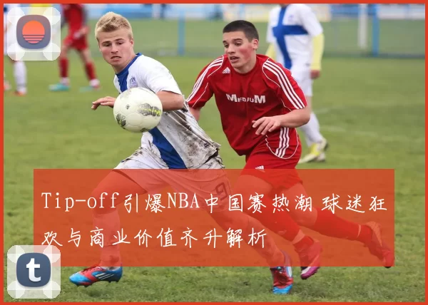 Tip-off引爆NBA中国赛热潮 球迷狂欢与商业价值齐升解析