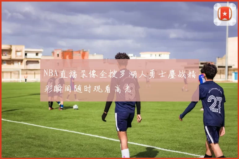NBA直播录像全搜罗湖人勇士鏖战精彩瞬间随时观看高光