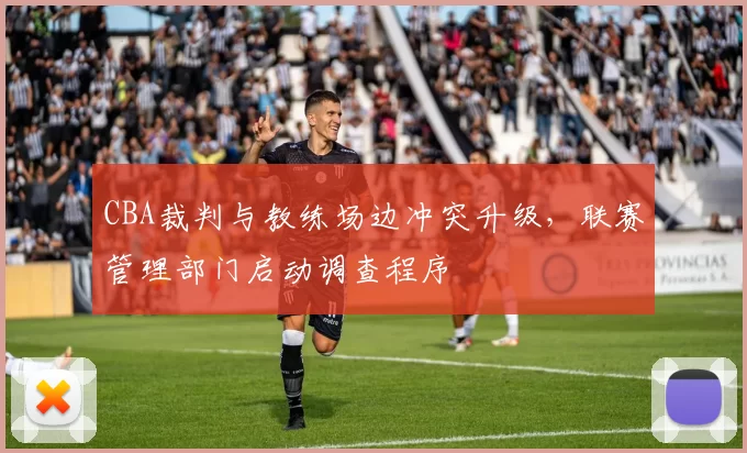 CBA裁判与教练场边冲突升级，联赛管理部门启动调查程序