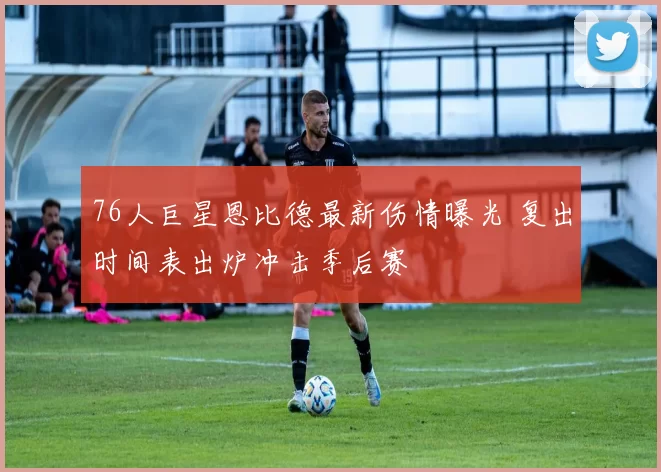 76人巨星恩比德最新伤情曝光 复出时间表出炉冲击季后赛