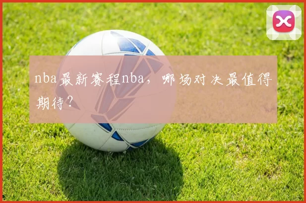 nba最新赛程nba，哪场对决最值得期待？