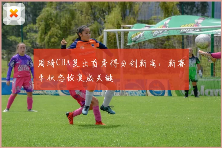 周琦CBA复出首秀得分创新高，新赛季状态恢复成关键