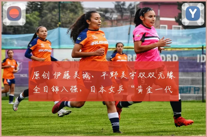 原创 伊藤美诚、平野美宇双双无缘全日锦八强，日本女乒“黄金一代”迎来换代浪潮？