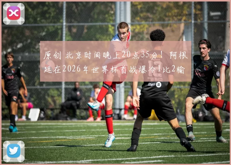 原创 北京时间晚上20点35分！阿根廷在2026年世界杯首战爆冷1比2输给国足，已被辟谣