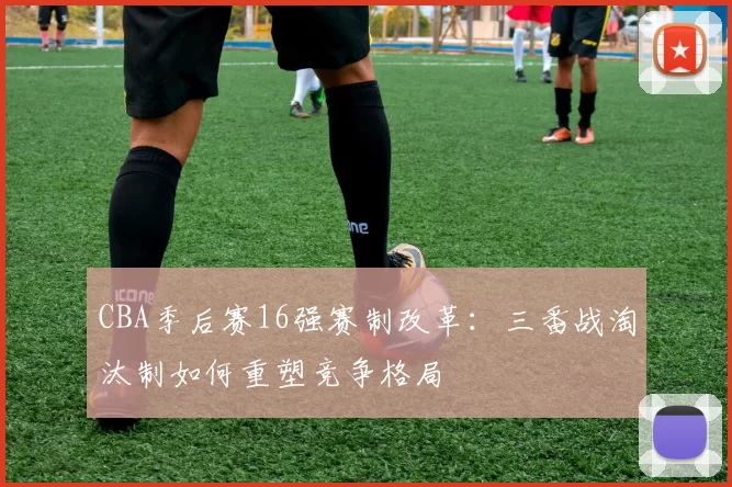 CBA季后赛16强赛制改革：三番战淘汰制如何重塑竞争格局